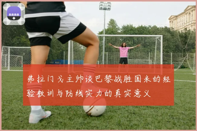 弗拉门戈主帅谈巴黎战胜国米的经验教训与防线实力的真实意义