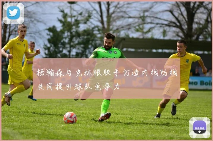 杨瀚森与克林根联手打造内线防线共同提升球队竞争力
