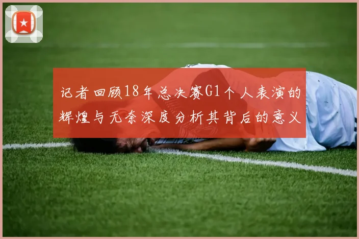 记者回顾18年总决赛G1个人表演的辉煌与无奈深度分析其背后的意义与影响