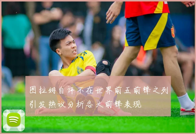 图拉姆自评不在世界前五前锋之列引发热议分析各大前锋表现