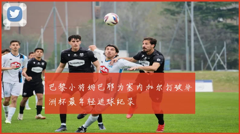 巴黎小将姆巴耶为塞内加尔打破非洲杯最年轻进球纪录