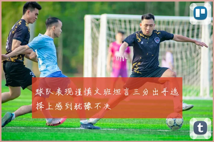 球队表现谨慎文班坦言三分出手选择上感到犹豫不决
