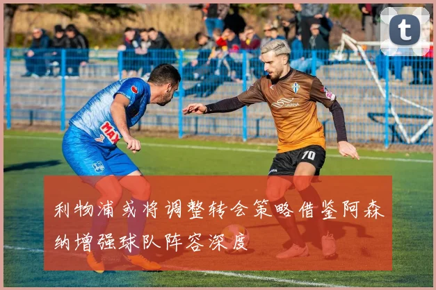 利物浦或将调整转会策略借鉴阿森纳增强球队阵容深度