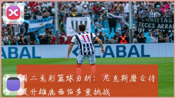 周二竞彩篮球分析：尼克斯磨合待提升雄鹿面临多重挑战