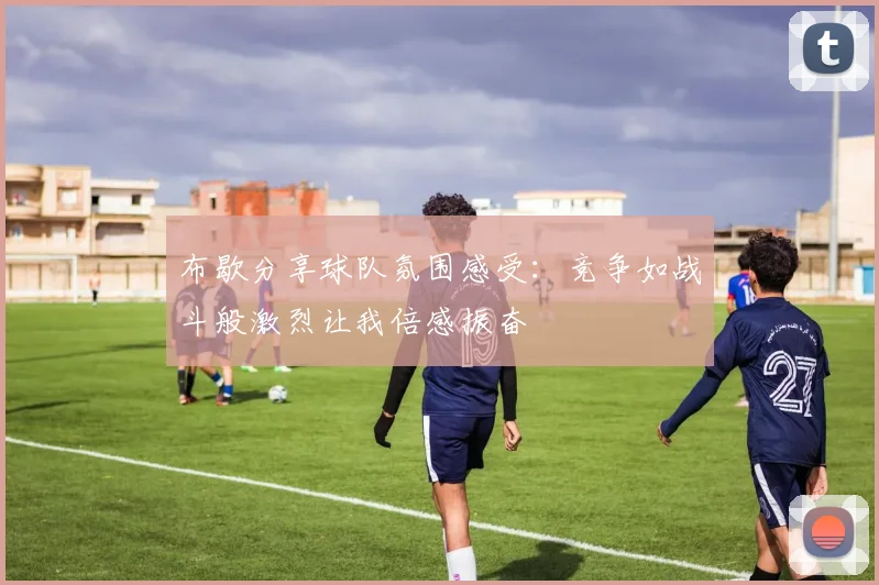 布歇分享球队氛围感受：竞争如战斗般激烈让我倍感振奋