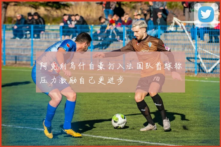阿克利乌什自豪打入法国队首球称压力激励自己更进步