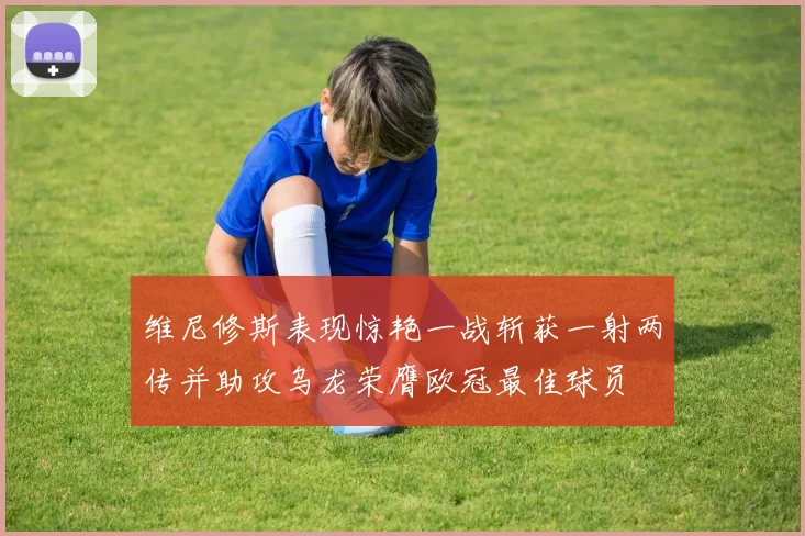 维尼修斯表现惊艳一战斩获一射两传并助攻乌龙荣膺欧冠最佳球员