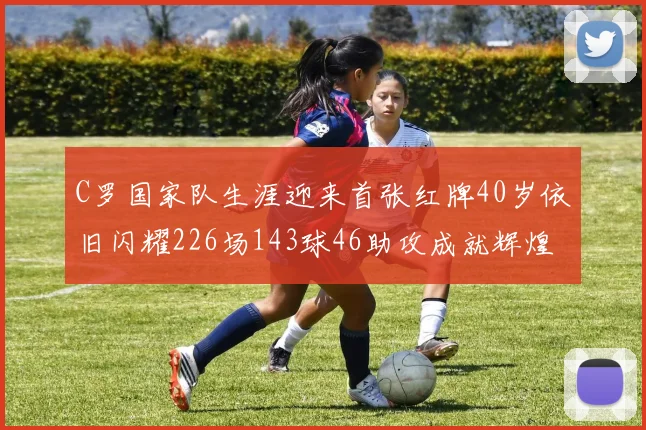 C罗国家队生涯迎来首张红牌40岁依旧闪耀226场143球46助攻成就辉煌