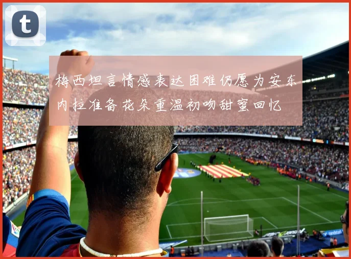 梅西坦言情感表达困难仍愿为安东内拉准备花朵重温初吻甜蜜回忆