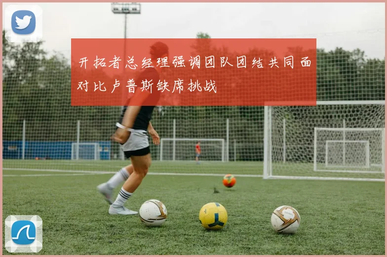 开拓者总经理强调团队团结共同面对比卢普斯缺席挑战