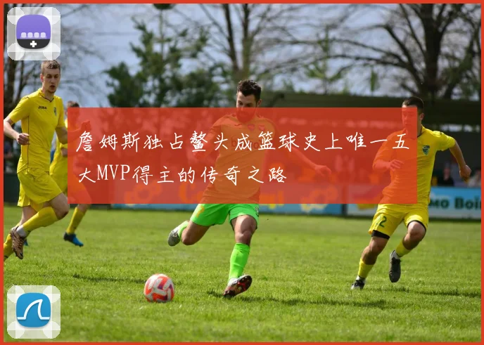 詹姆斯独占鳌头成篮球史上唯一五大MVP得主的传奇之路