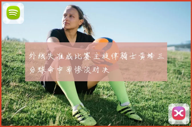 外线失准成比赛主旋律骑士黄蜂三分球命中率惨淡对决