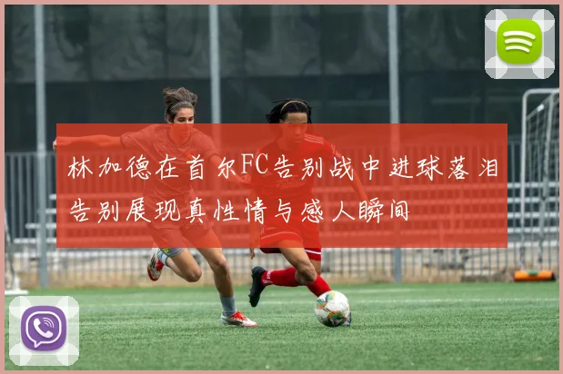 林加德在首尔FC告别战中进球落泪告别展现真性情与感人瞬间