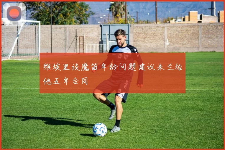 维埃里谈魔笛年龄问题建议米兰给他五年合同