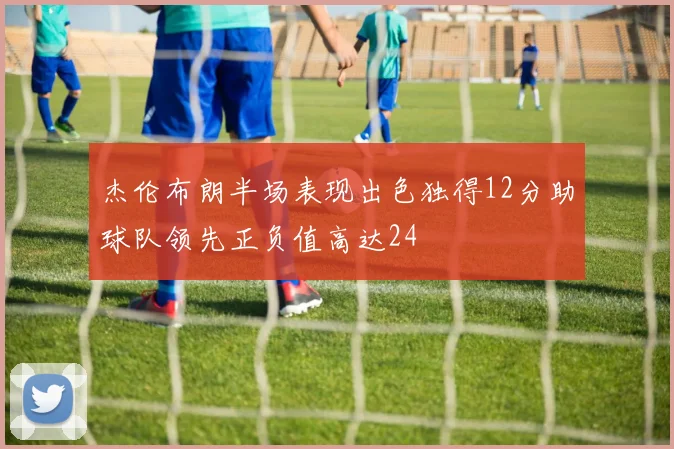 杰伦布朗半场表现出色独得12分助球队领先正负值高达24