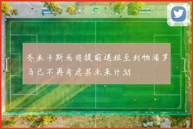 齐米卡斯或将提前退租至利物浦罗马已不再考虑其未来计划