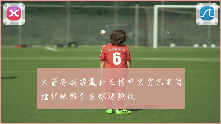 火箭备战雷霆杜兰特申京贾巴里同框训练照引发球迷热议