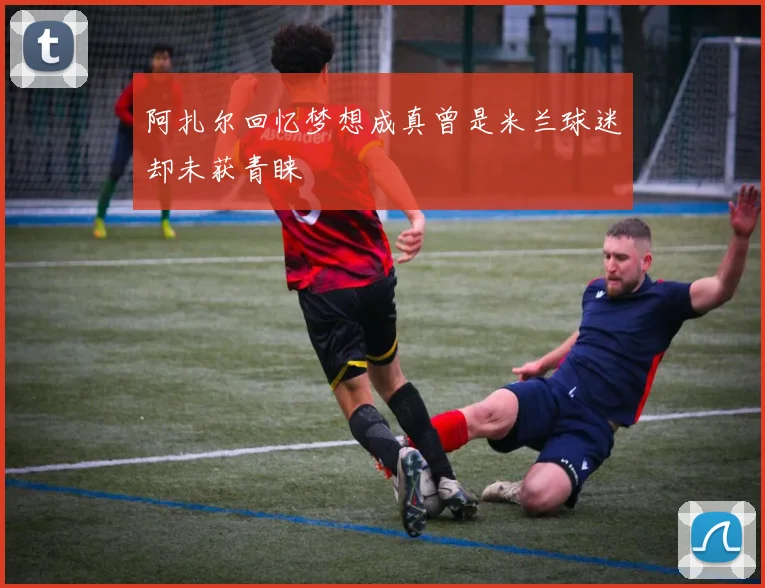 阿扎尔回忆梦想成真曾是米兰球迷却未获青睐
