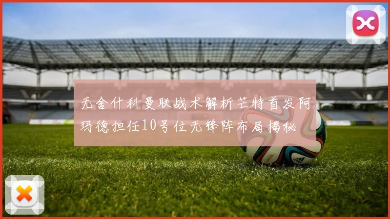 无舍什科曼联战术解析芒特首发阿玛德担任10号位无锋阵布局揭秘