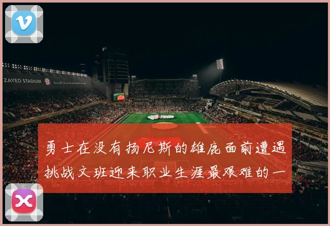 勇士在没有扬尼斯的雄鹿面前遭遇挑战文班迎来职业生涯最艰难的一战