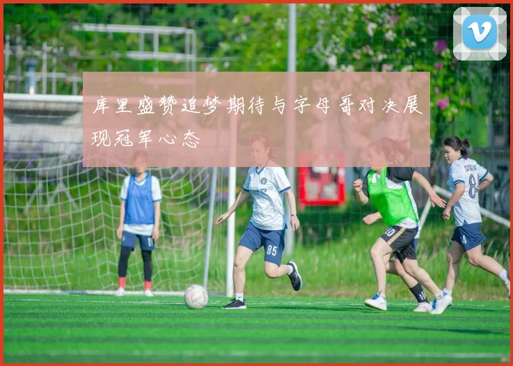 库里盛赞追梦期待与字母哥对决展现冠军心态