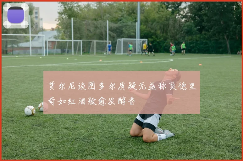 贾尔尼谈图多尔质疑无益称莫德里奇如红酒般愈发醇香