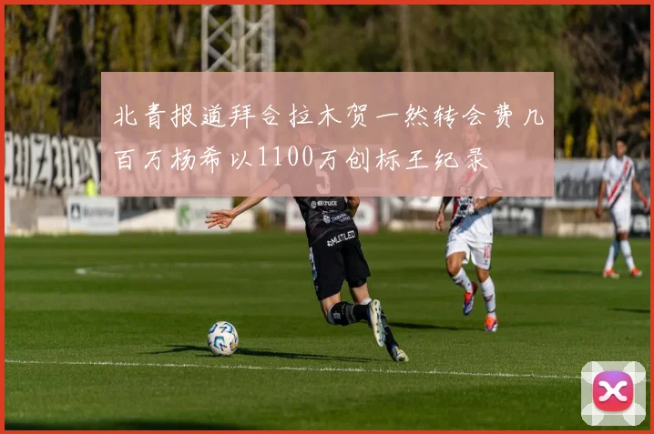 北青报道拜合拉木贺一然转会费几百万杨希以1100万创标王纪录