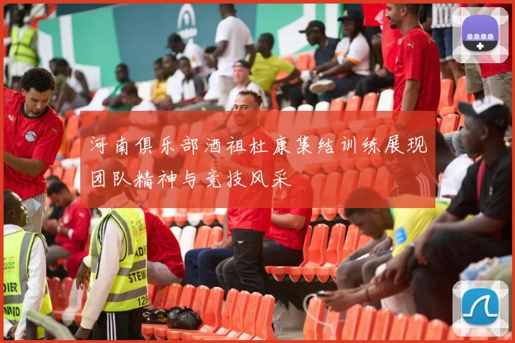 河南俱乐部酒祖杜康集结训练展现团队精神与竞技风采