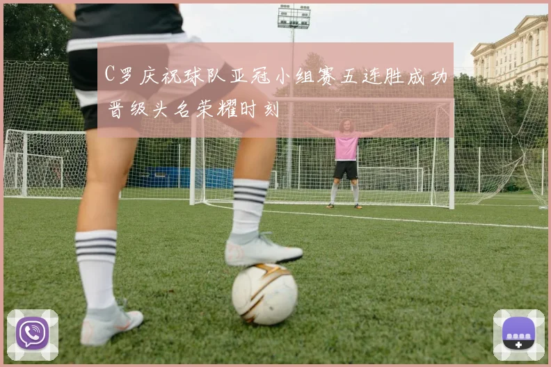 C罗庆祝球队亚冠小组赛五连胜成功晋级头名荣耀时刻