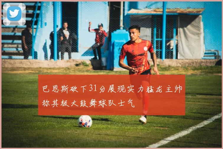 巴恩斯砍下31分展现实力猛龙主帅称其极大鼓舞球队士气