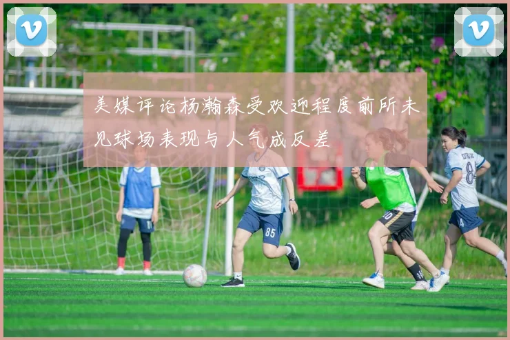 美媒评论杨瀚森受欢迎程度前所未见球场表现与人气成反差