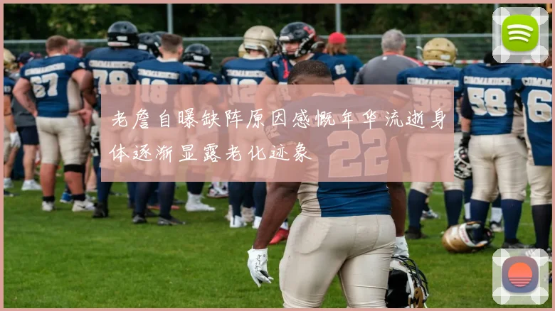 老詹自曝缺阵原因感慨年华流逝身体逐渐显露老化迹象