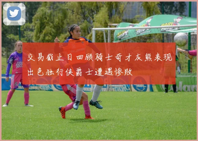 交易截止日回顾骑士奇才灰熊表现出色独行侠爵士遭遇惨败