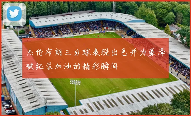 杰伦布朗三分球表现出色并为豪泽破纪录加油的精彩瞬间