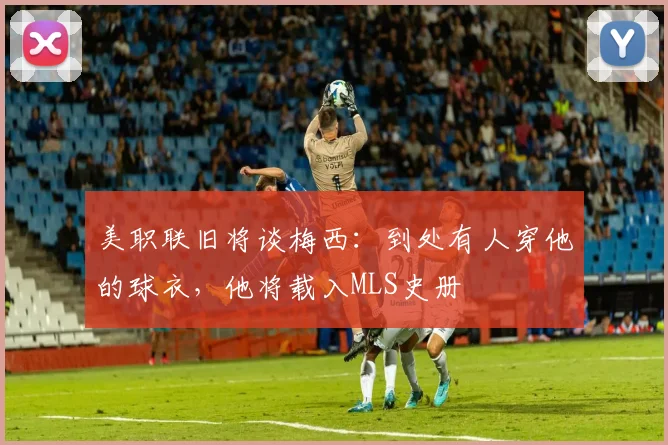 美职联旧将谈梅西：到处有人穿他的球衣，他将载入MLS史册