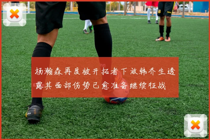 杨瀚森再度被开拓者下放韩乔生透露其面部伤势已愈准备继续征战