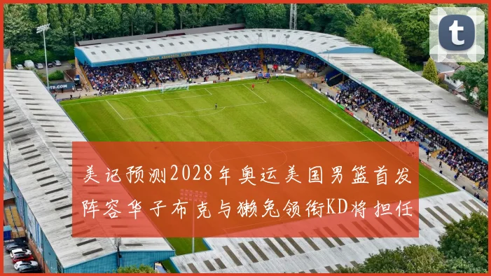 美记预测2028年奥运美国男篮首发阵容华子布克与獭兔领衔KD将担任替补