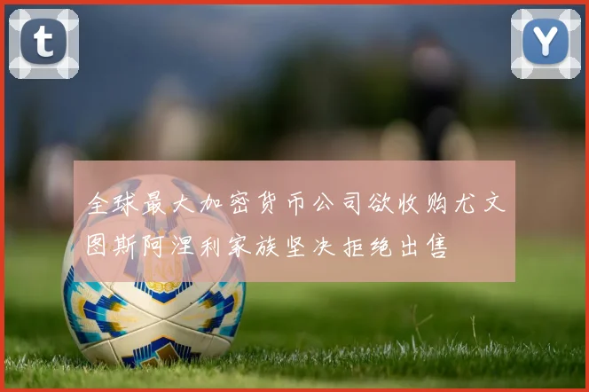 全球最大加密货币公司欲收购尤文图斯阿涅利家族坚决拒绝出售