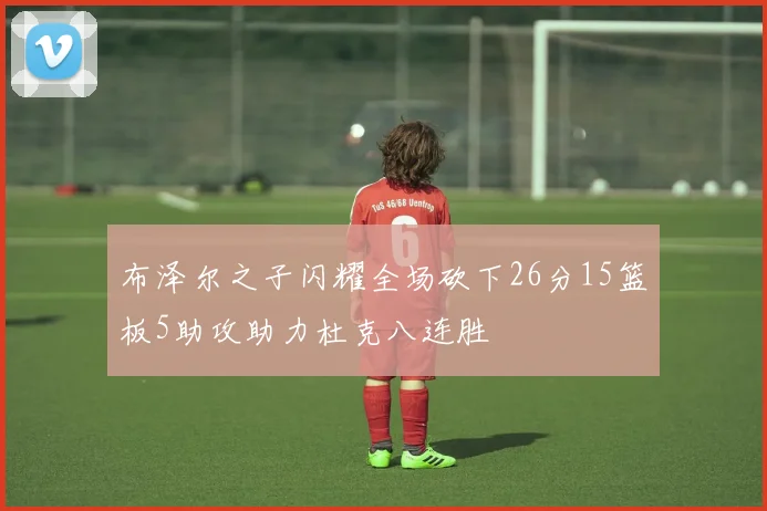 布泽尔之子闪耀全场砍下26分15篮板5助攻助力杜克八连胜