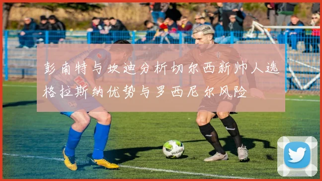 彭南特与坎迪分析切尔西新帅人选格拉斯纳优势与罗西尼尔风险