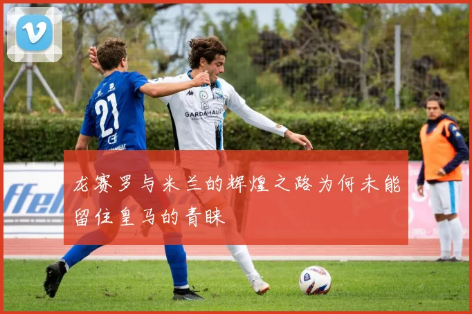 龙赛罗与米兰的辉煌之路为何未能留住皇马的青睐