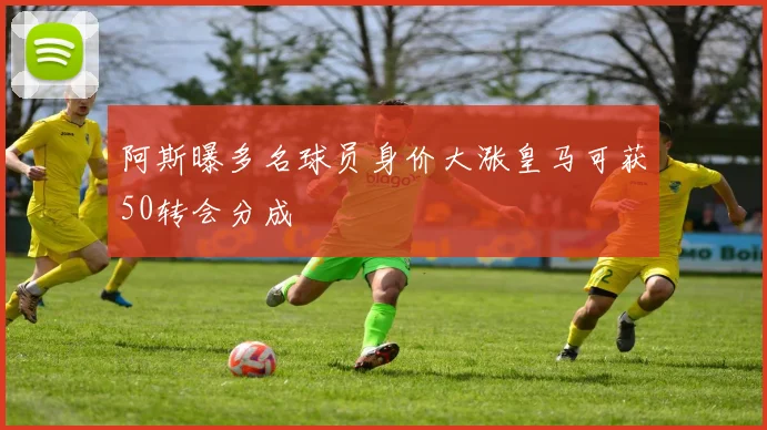 阿斯曝多名球员身价大涨皇马可获50转会分成