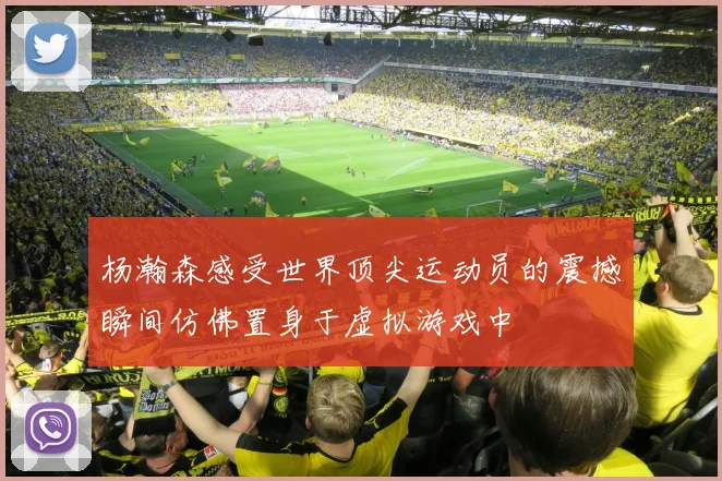 杨瀚森感受世界顶尖运动员的震撼瞬间仿佛置身于虚拟游戏中