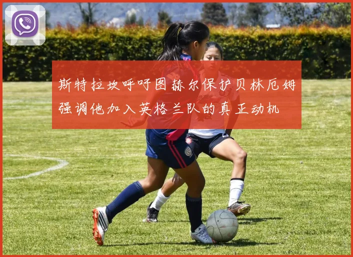 斯特拉坎呼吁图赫尔保护贝林厄姆强调他加入英格兰队的真正动机